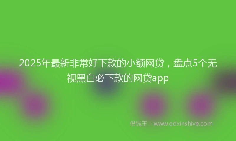 2025年最新非常好下款的小额网贷，盘点5个无视黑白必下款的网贷app