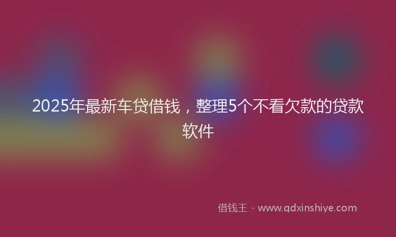 2025年最新车贷借钱，整理5个不看欠款的贷款软件