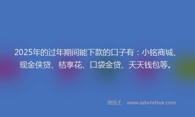 2025年的过年期间能下款的口子有：小铭商城、现金侠贷、桔享花、口袋金贷、天天钱包等。