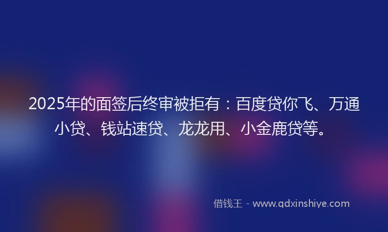 2025年的面签后终审被拒有：百度贷你飞、万通小贷、钱站速贷、龙龙用、小金鹿贷等。