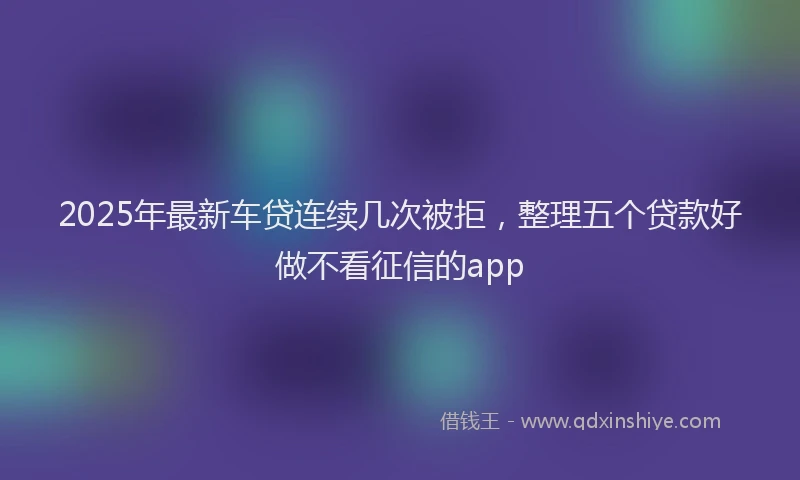 2025年最新车贷连续几次被拒，整理五个贷款好做不看征信的app