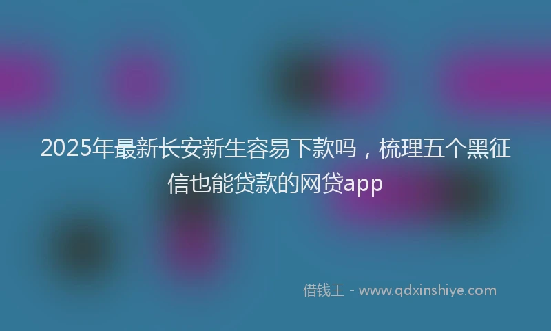 2025年最新长安新生容易下款吗，梳理五个黑征信也能贷款的网贷app