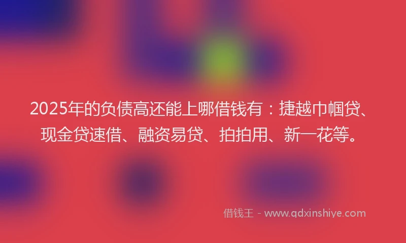 2025年的负债高还能上哪借钱有：捷越巾帼贷、现金贷速借、融资易贷、拍拍用、新一花等。