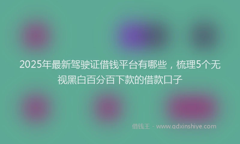 2025年最新驾驶证借钱平台有哪些，梳理5个无视黑白百分百下款的借款口子