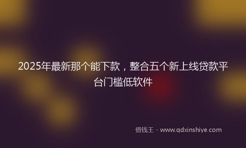 2025年最新那个能下款，整合五个新上线贷款平台门槛低软件
