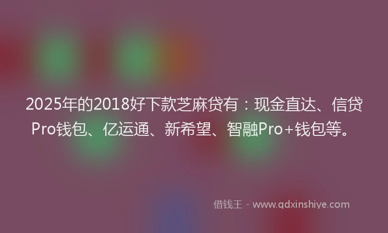 2025年的2018好下款芝麻贷有：现金直达、信贷Pro钱包、亿运通、新希望、智融Pro+钱包等。