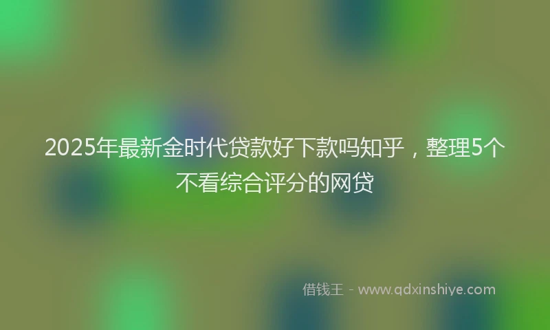 2025年最新金时代贷款好下款吗知乎，整理5个不看综合评分的网贷