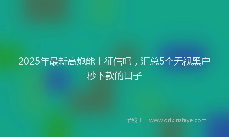 2025年最新高炮能上征信吗，汇总5个无视黑户秒下款的口子