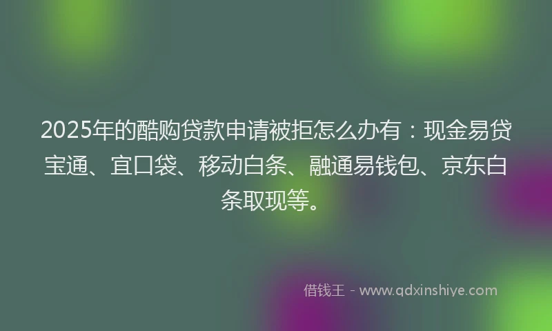 2025年的酷购贷款申请被拒怎么办有：现金易贷宝通、宜口袋、移动白条、融通易钱包、京东白条取现等。
