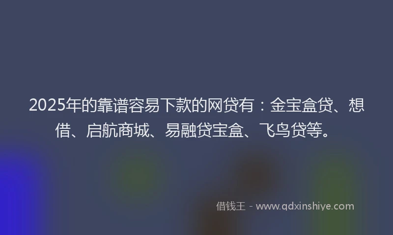 2025年的靠谱容易下款的网贷有：金宝盒贷、想借、启航商城、易融贷宝盒、飞鸟贷等。