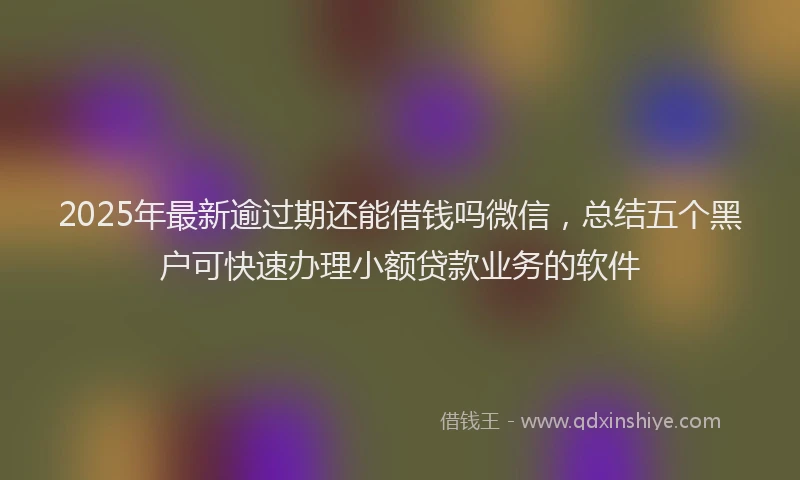 2025年最新逾过期还能借钱吗微信，总结五个黑户可快速办理小额贷款业务的软件