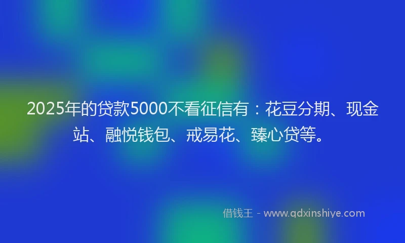 2025年的贷款5000不看征信有：花豆分期、现金站、融悦钱包、戒易花、臻心贷等。