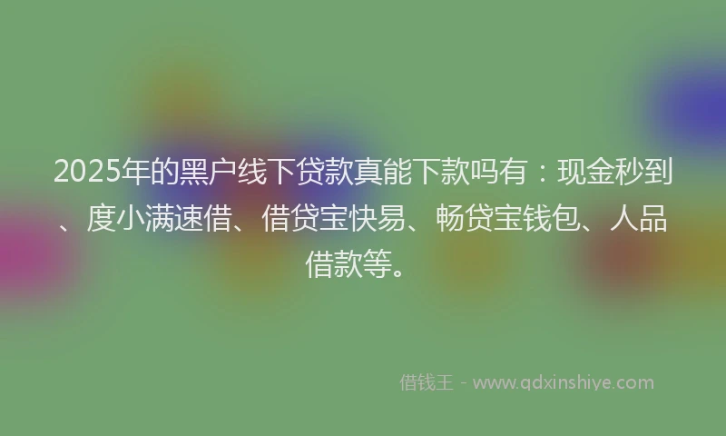 2025年的黑户线下贷款真能下款吗有：现金秒到、度小满速借、借贷宝快易、畅贷宝钱包、人品借款等。