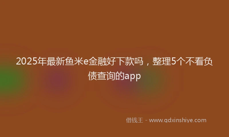 2025年最新鱼米e金融好下款吗，整理5个不看负债查询的app