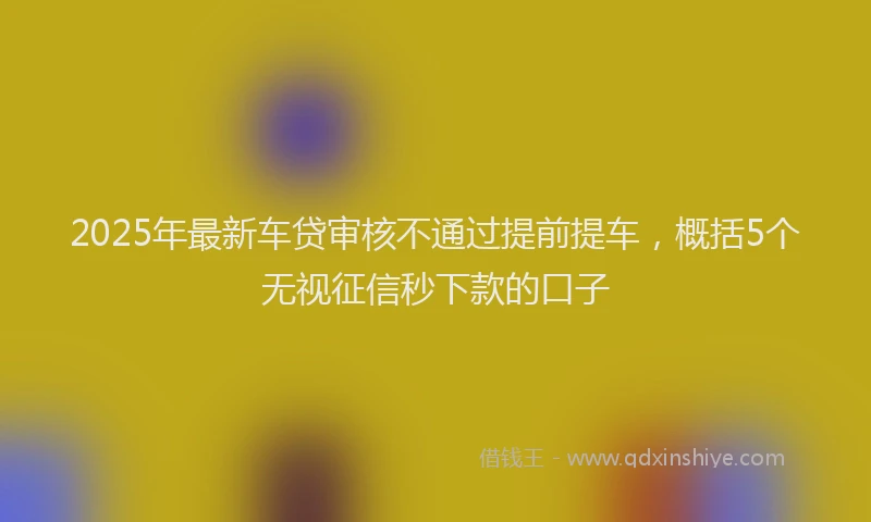 2025年最新车贷审核不通过提前提车，概括5个无视征信秒下款的口子