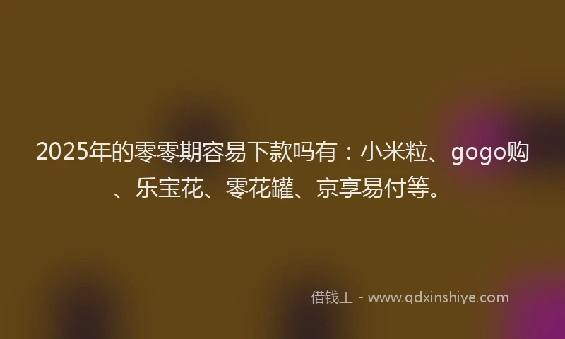 2025年的零零期容易下款吗有：小米粒、gogo购、乐宝花、零花罐、京享易付等。