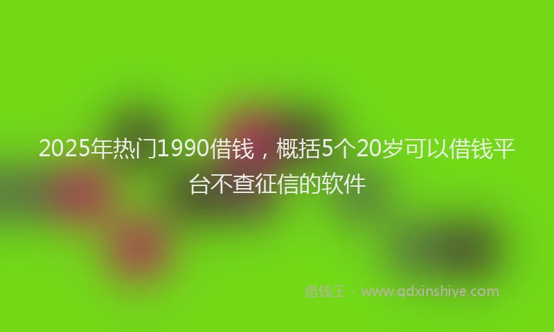 2025年热门1990借钱，概括5个20岁可以借钱平台不查征信的软件