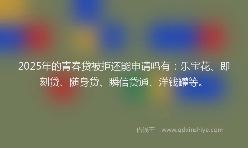2025年的青春贷被拒还能申请吗有：乐宝花、即刻贷、随身贷、瞬信贷通、洋钱罐等。