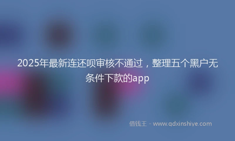 2025年最新连还呗审核不通过，整理五个黑户无条件下款的app