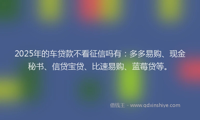 2025年的车贷款不看征信吗有：多多易购、现金秘书、信贷宝贷、比速易购、蓝莓贷等。