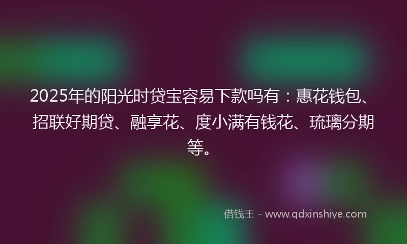2025年的阳光时贷宝容易下款吗有：惠花钱包、招联好期贷、融享花、度小满有钱花、琉璃分期等。