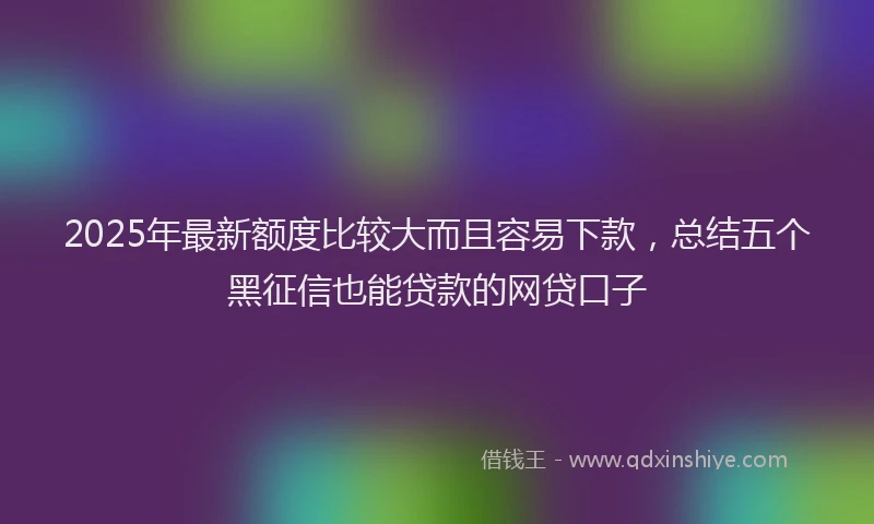 2025年最新额度比较大而且容易下款，总结五个黑征信也能贷款的网贷口子