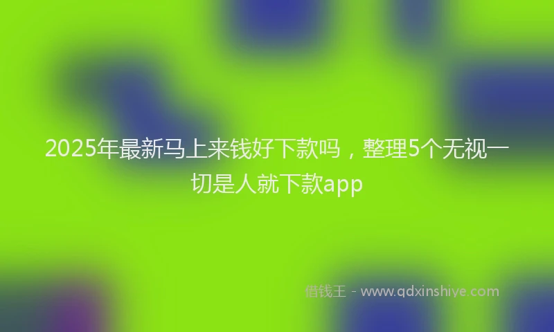 2025年最新马上来钱好下款吗，整理5个无视一切是人就下款app