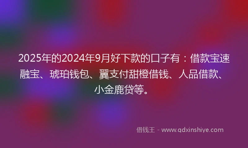 2025年的2024年9月好下款的口子有：借款宝速融宝、琥珀钱包、翼支付甜橙借钱、人品借款、小金鹿贷等。