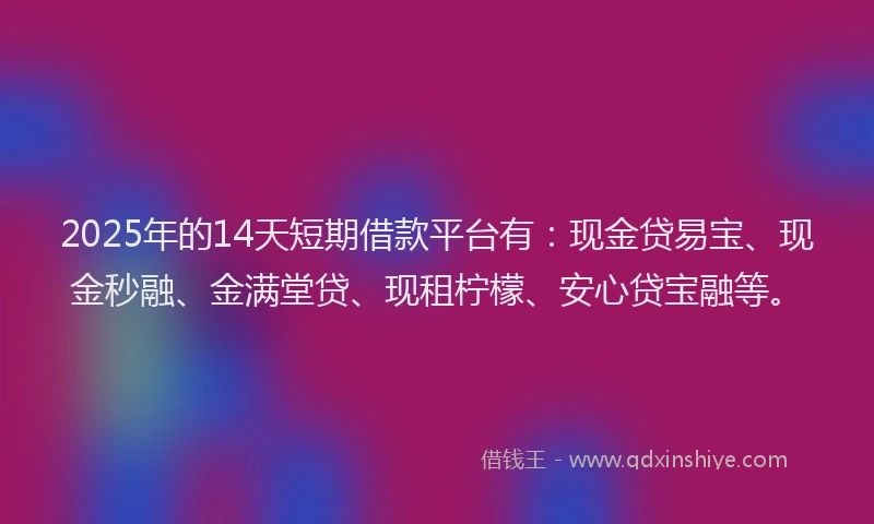 2025年的14天短期借款平台有：现金贷易宝、现金秒融、金满堂贷、现租柠檬、安心贷宝融等。