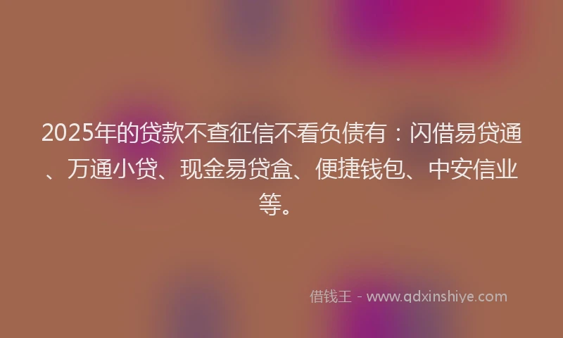 2025年的贷款不查征信不看负债有：闪借易贷通、万通小贷、现金易贷盒、便捷钱包、中安信业等。