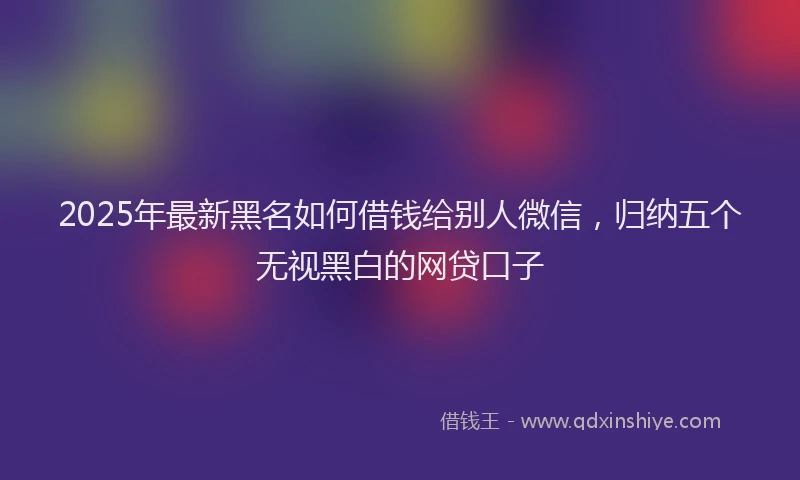 2025年最新黑名如何借钱给别人微信，归纳五个无视黑白的网贷口子