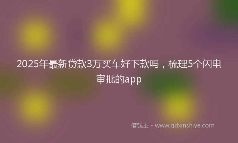 2025年最新贷款3万买车好下款吗，梳理5个闪电审批的app