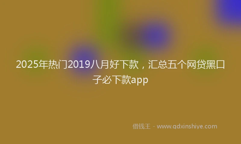 2025年热门2019八月好下款，汇总五个网贷黑口子必下款app