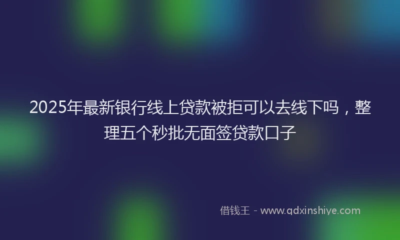 2025年最新银行线上贷款被拒可以去线下吗，整理五个秒批无面签贷款口子