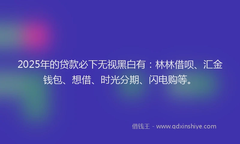 2025年的贷款必下无视黑白有：林林借呗、汇金钱包、想借、时光分期、闪电购等。