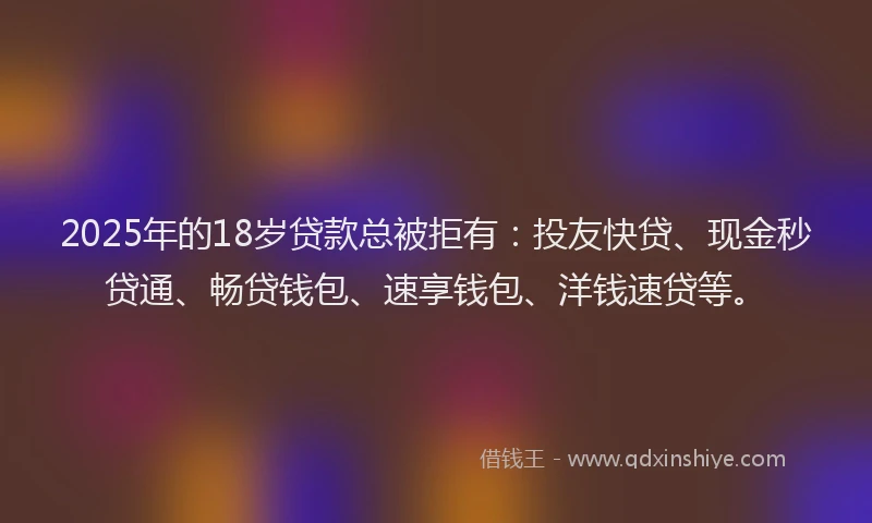 2025年的18岁贷款总被拒有：投友快贷、现金秒贷通、畅贷钱包、速享钱包、洋钱速贷等。
