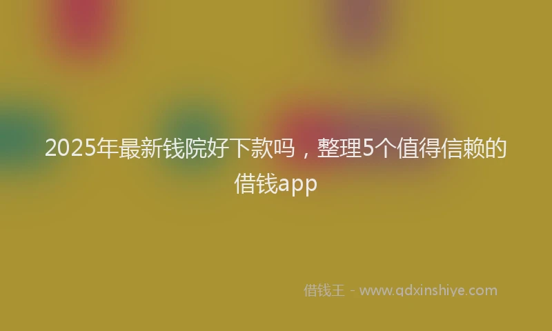 2025年最新钱院好下款吗，整理5个值得信赖的借钱app