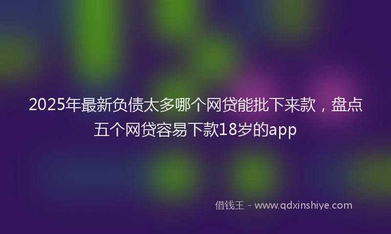 2025年最新负债太多哪个网贷能批下来款，盘点五个网贷容易下款18岁的app