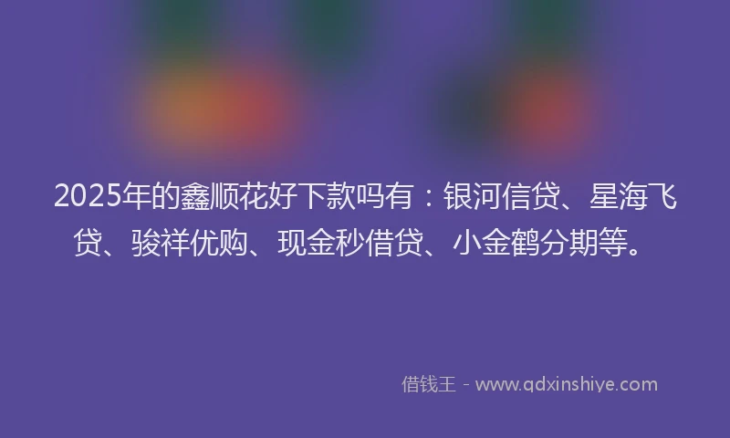 2025年的鑫顺花好下款吗有：银河信贷、星海飞贷、骏祥优购、现金秒借贷、小金鹤分期等。