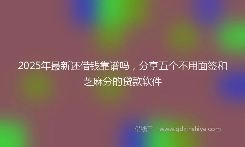 2025年最新还借钱靠谱吗，分享五个不用面签和芝麻分的贷款软件