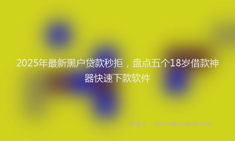 2025年最新黑户贷款秒拒，盘点五个18岁借款神器快速下款软件