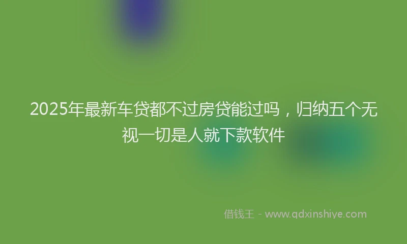 2025年最新车贷都不过房贷能过吗，归纳五个无视一切是人就下款软件