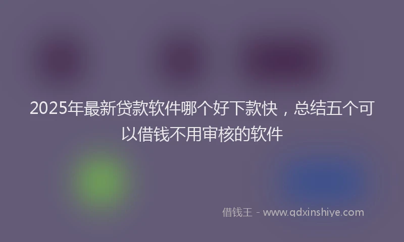 2025年最新贷款软件哪个好下款快，总结五个可以借钱不用审核的软件
