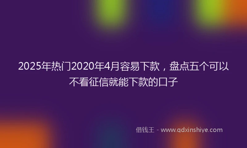2025年热门2020年4月容易下款，盘点五个可以不看征信就能下款的口子