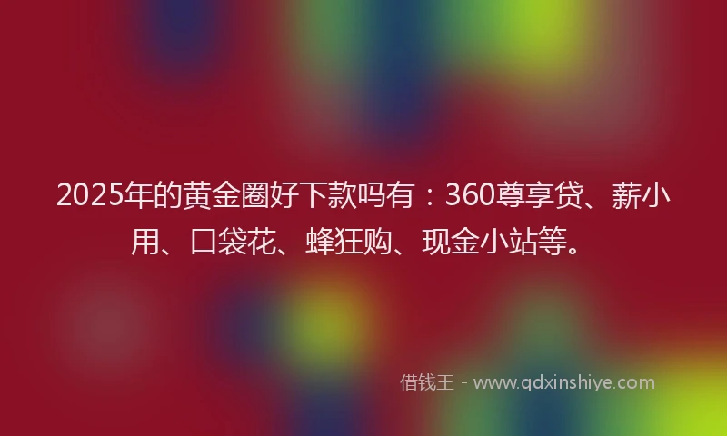 2025年的黄金圈好下款吗有：360尊享贷、薪小用、口袋花、蜂狂购、现金小站等。