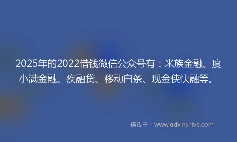 2025年的2022借钱微信公众号有：米族金融、度小满金融、疾融贷、移动白条、现金侠快融等。