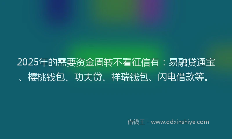 2025年的需要资金周转不看征信有：易融贷通宝、樱桃钱包、功夫贷、祥瑞钱包、闪电借款等。