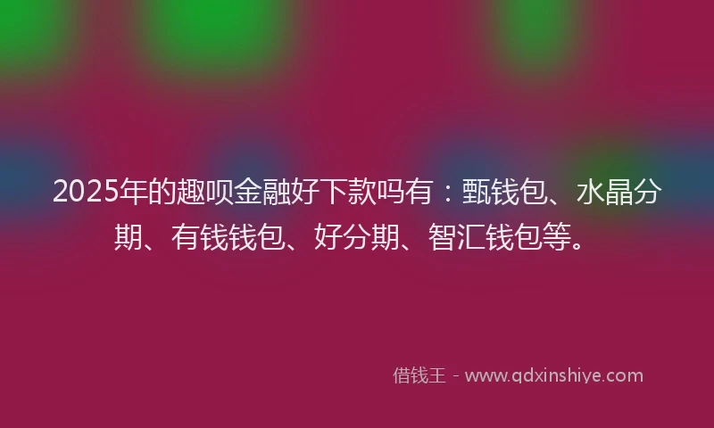 2025年的趣呗金融好下款吗有：甄钱包、水晶分期、有钱钱包、好分期、智汇钱包等。