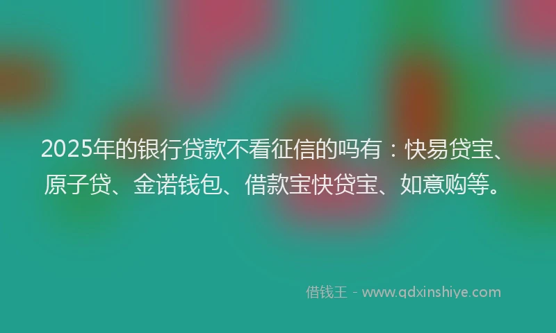 2025年的银行贷款不看征信的吗有：快易贷宝、原子贷、金诺钱包、借款宝快贷宝、如意购等。