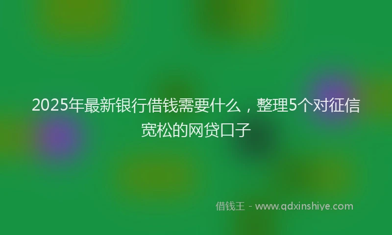 2025年最新银行借钱需要什么，整理5个对征信宽松的网贷口子